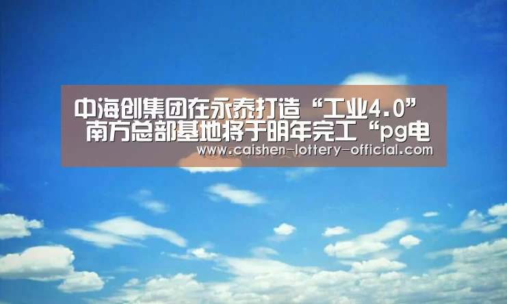 中海创集团在永泰打造“工业4.0” 南方总部基地将于明年完工“pg电子APP下载”(图1) pg电子游戏平台