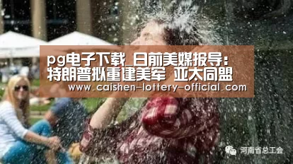 pg电子下载_日前美媒报导:特朗普拟重建美军 亚太同盟担心要自保(图1) pg电子APP下载