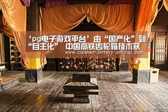 ‘pg电子游戏平台’由“国产化”到“自主化” 中国高铁齿轮箱技术获重大突破(图2) pg电子下载